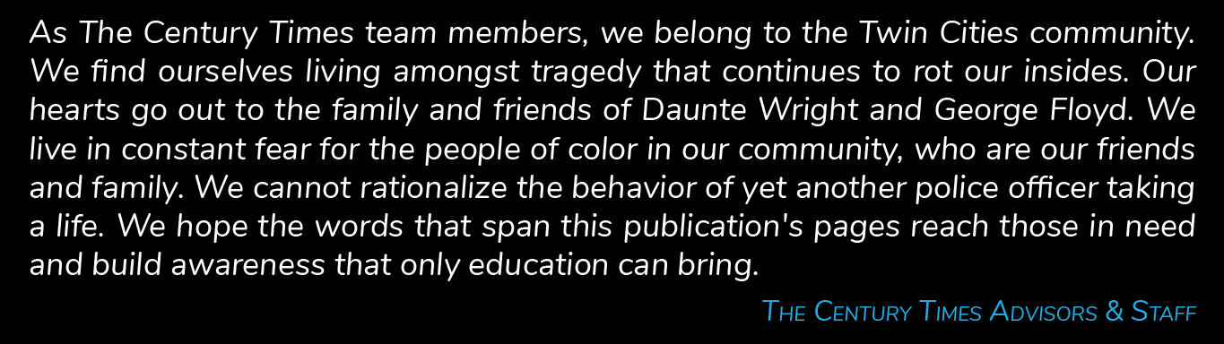 As The Century Times team members, we belong to the Twin Cities community. We find ourselves living amongst tragedy that continues to rot our insides. Our hearts go out to the family and friends of Daunte Wright and George Floyd. We live in constant fear for the people of color in our community, who are our friends and family. We cannot rationalize the behavior of yet another police officer taking a life. We hope the words that span this publication's pages reach those in need and build awareness that only education can bring. The Century Times Advisors & Staff.